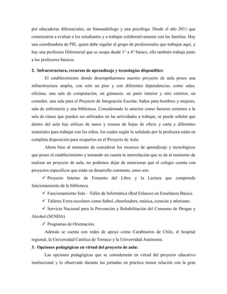 por educadoras diferenciales, un fonoaudiólogo y una psicóloga. Desde el año 2011 que
comenzaron a evaluar a los estudiantes y a trabajar colaborativamente con las familias. Hay
una coordinadora de PIE, quien debe regular al grupo de profesionales que trabajan aquí, y
hay una profesora Diferencial que se ocupa desde 1° a 4° básico, ella también trabaja junto
a los profesores básicos.
2. Infraestructura, recursos de aprendizaje y tecnologías disponibles:
El establecimiento donde desempeñaremos nuestro proyecto de aula posee una
infraestructura amplia, con solo un piso y con diferentes dependencias, como salas,
oficinas, una sala de computación, un gimnasio, un patio interior y otro exterior, un
comedor, una sala para el Proyecto de Integración Escolar, baños para hombres y mujeres,
sala de enfermería y una biblioteca. Considerando lo anterior como factores externos a la
sala de clases que pueden ser utilizados en las actividades a trabajar, se puede señalar que
dentro del aula hay utilices de aseos y resmas de hojas de oficio y carta y diferentes
materiales para trabajar con los niños, los cuales según lo señalado por la profesora están en
completa disposición para ocuparlos en el Proyecto de Aula.
Ahora bien al momento de considerar los recursos de aprendizaje y tecnológicos
que posee el establecimiento y tomando en cuenta la interrelación que se da al momento de
realizar un proyecto de aula, no podemos dejar de mencionar que el colegio cuenta con
proyectos específicos que están en desarrollo constante, estos son:
 Proyecto Interno de Fomento del Libro y la Lectura que comprende
funcionamiento de la biblioteca.
 Funcionamiento Sala – Taller de Informática (Red Enlaces) en Enseñanza Básica.
 Talleres Extra-escolares como futbol, cheerleaders, música, ciencias y atletismo.
 Servicio Nacional para la Prevención y Rehabilitación del Consumo de Drogas y
Alcohol (SENDA).
 Programas de Orientación.
Además se cuenta con redes de apoyo como Carabineros de Chile, el hospital
regional, la Universidad Católica de Temuco y la Universidad Autónoma.
3. Opciones pedagógicas en virtud del proyecto de aula:
Las opciones pedagógicas que se considerarán en virtud del proyecto educativo
institucional y lo observado durante las jornadas en práctica tienen relación con la gran
 