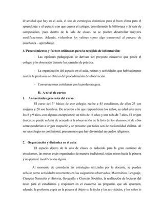 diversidad que hay en el aula, el uso de estrategias dinámicas para el buen clima para el
aprendizaje y el espacio con que cuenta el colegio, considerando la biblioteca y la sala de
computación, pues dentro de la sala de clases no se pueden desarrollar mayores
modificaciones. Además, vislumbrar los valores como algo transversal al proceso de
enseñanza – aprendizaje.
4. Procedimientos y fuentes utilizadas para la recogida de información:
- Las opciones pedagógicas se derivan del proyecto educativo que posee el
colegio y lo observado durante las jornadas de práctica.
- La organización del espacio en el aula, rutinas y actividades que habitualmente
realiza la profesora se obtuvo del procedimiento de observación.
- Conversaciones cotidianas con la profesora guía.
II. A nivel de curso:
1. Antecedentes generales del curso:
El curso del 3° básico de este colegio, recibe a 45 estudiantes, de ellos 25 son
mujeres y 20 son hombres. De acuerdo a lo que respondieron los niños, su edad está entre
los 8 y 9 años, con algunas excepciones: un niño de 11 años y una niña de 7 años. El origen
étnico, se puede señalar de acuerdo a la observación de la lista de los alumnos, 6 de ellos
corresponderían a origen mapuche y se presume que todos son de nacionalidad chilena. Al
ser un colegio no confesional, presumimos que hay diversidad en credos religiosos.
2. Organización y dinámica en el aula:
El espacio dentro de la sala de clases es reducido para la gran cantidad de
estudiantes, las mesas están organizadas de manera tradicional, todas miran hacia la pizarra
y no permite modificación alguna.
Al momento de considerar las estrategias utilizadas por la docente, se pueden
señalar como actividades recurrentes en las asignaturas observadas, Matemática, Lenguaje,
Ciencias Naturales e Historia, Geografía y Ciencias Sociales, la realización de lecturas del
texto para el estudiantes y responder en el cuaderno las preguntas que ahí aparecen,
además, la profesora copia en la pizarra el objetivo, la fecha y las actividades, y los niños lo
 