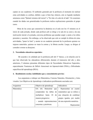 copian en sus cuadernos. El ambiente generado por la profesora al momento de realizar
estas actividades es confuso, debido a que si bien hay silencio, este es logrado mediante
amenazas como "Quitaré minutos del recreo" o "Se irán a la sala de al lado". En ocasiones
cuando las dudas son generalizadas la profesora realiza explicaciones generales al grupo
curso.
Otras de las cosas que caracteriza la dinámica en el aula son los 15 minutos en el
inicio de cada jornada, donde cada profesor jefe se dirige a la sala de su curso y da una
motivación inicial a la jornada, conversa problemas que puedan surgir y anota a los niños
presentes y ausentes. Sin embargo, se ha observado que solo se cumple la última de estas
actividades, "pasar la lista" y anotar en un cuaderno personal de la profesora quienes no
trajeron materiales, quienes no traen la cotona y la libreta escolar. Luego, se dirigen al
comedor a tomar su desayuno.
3. Necesidades educativas especiales:
De acuerdo a lo señalado por la profesora jefe del 3° básico, y en relación con lo
que han observado las educadoras diferenciales durante el transcurso del año y años
anteriores, 9 alumnos presentan diferentes tipos de Necesidades Educativas Especiales,
especialmente Trastornos de Déficit Atencional sin hiperactividad (TDA) y Dificultades
específicas del aprendizaje (DEA).
4. Rendimiento escolar, habilidades que y conocimientos previos:
Las asignaturas a trabajar son Matemática, Ciencias Naturales, Orientación y Artes
visuales. Los Objetivos de Aprendizaje e indicadores posiblemente asociados son:
Asignatura Objetivo de aprendizaje Indicadores
Matemática OA (8): Demostrar que
comprenden las tablas de
multiplicar hasta 10 de
manera progresiva:
- usando representaciones
concretas y pictóricas.
- Representan un cuento
matemático que se refiere a
una situación de combinar
grupos iguales, por medio
de una expresión numérica.
- Representan
 