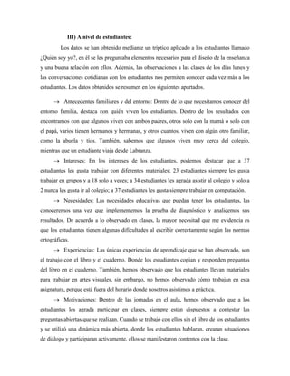 III) A nivel de estudiantes:
Los datos se han obtenido mediante un tríptico aplicado a los estudiantes llamado
¿Quién soy yo?, en él se les preguntaba elementos necesarios para el diseño de la enseñanza
y una buena relación con ellos. Además, las observaciones a las clases de los días lunes y
las conversaciones cotidianas con los estudiantes nos permiten conocer cada vez más a los
estudiantes. Los datos obtenidos se resumen en los siguientes apartados.
 Antecedentes familiares y del entorno: Dentro de lo que necesitamos conocer del
entorno familia, destaca con quién viven los estudiantes. Dentro de los resultados con
encontramos con que algunos viven con ambos padres, otros solo con la mamá o solo con
el papá, varios tienen hermanos y hermanas, y otros cuantos, viven con algún otro familiar,
como la abuela y tíos. También, sabemos que algunos viven muy cerca del colegio,
mientras que un estudiante viaja desde Labranza.
 Intereses: En los intereses de los estudiantes, podemos destacar que a 37
estudiantes les gusta trabajar con diferentes materiales; 23 estudiantes siempre les gusta
trabajar en grupos y a 18 solo a veces; a 34 estudiantes les agrada asistir al colegio y solo a
2 nunca les gusta ir al colegio; a 37 estudiantes les gusta siempre trabajar en computación.
 Necesidades: Las necesidades educativas que puedan tener los estudiantes, las
conoceremos una vez que implementemos la prueba de diagnóstico y analicemos sus
resultados. De acuerdo a lo observado en clases, la mayor necesitad que me evidencia es
que los estudiantes tienen algunas dificultades al escribir correctamente según las normas
ortográficas.
 Experiencias: Las únicas experiencias de aprendizaje que se han observado, son
el trabajo con el libro y el cuaderno. Donde los estudiantes copian y responden preguntas
del libro en el cuaderno. También, hemos observado que los estudiantes llevan materiales
para trabajar en artes visuales, sin embargo, no hemos observado cómo trabajan en esta
asignatura, porque está fuera del horario donde nosotros asistimos a práctica.
 Motivaciones: Dentro de las jornadas en el aula, hemos observado que a los
estudiantes les agrada participar en clases, siempre están dispuestos a contestar las
preguntas abiertas que se realizan. Cuando se trabajó con ellos sin el libro de los estudiantes
y se utilizó una dinámica más abierta, donde los estudiantes hablaran, crearan situaciones
de diálogo y participaran activamente, ellos se manifestaron contentos con la clase.
 