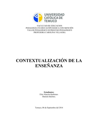 FACULTAD DE EDUCACION 
PEDAGOGÍA EN EDUCACIÓN BÁSICA CON MENCIÓN 
TALLER PEDAGÓGICO III PROCESO PEDAGÓGICO 
PROFESORA CAROLINA VILLAGRA 
CONTEXTUALIZACIÓN DE LA 
ENSEÑANZA 
Estudiantes: 
Eliet Alarcón Quiñenao. 
Daniela Sánchez. 
Temuco, 08 de Septiembre del 2014 
 