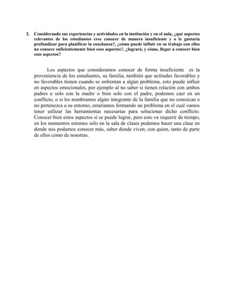 2. Considerando sus experiencias y actividades en la institución y en el aula, ¿qué aspectos 
relevantes de los estudiantes cree conocer de manera insuficiente y o le gustaría 
profundizar para planificar la enseñanza?, ¿cómo puede influir en su trabajo con ellos 
no conocer suficientemente bien esos aspectos?, ¿logrará, y cómo, llegar a conocer bien 
esos aspectos? 
Los aspectos que consideramos conocer de forma insuficiente es la 
proveniencia de los estudiantes, su familia, también que actitudes favorables y 
no favorables tienen cuando se enfrentan a algún problema, esto puede influir 
en aspectos emocionales, por ejemplo al no saber si tienen relación con ambos 
padres o solo con la madre o bien solo con el padre, podemos caer en un 
conflicto, o si les nombramos algún integrante de la familia que no conozcan o 
no pertenezca a su entorno, estaríamos formando un problema en el cual vamos 
tener utilizar las herramientas necesarias para solucionar dicho conflicto. 
Conocer bien estos aspectos si se puede lograr, pero esto va requerir de tiempo, 
en los momentos estemos solo en la sala de clases podemos hacer una clase en 
donde nos podamos conocer más, saber donde viven, con quien, tanto de parte 
de ellos como de nosotras. 
 