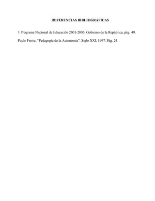 REFERENCIAS BIBLIOGRÁFICAS 
1 Programa Nacional de Educación 2001-2006, Gobierno de la República, pág. 49. 
Paulo Freire. “Pedagogía de la Autonomía”. Siglo XXI. 1997. Pág. 24. 
