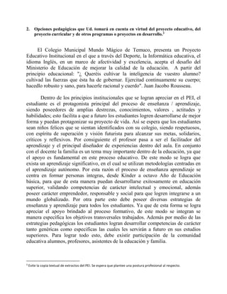 2. Opciones pedagógicas que Ud. tomará en cuenta en virtud del proyecto educativo, del 
proyecto curricular y de otros programas o proyectos en desarrollo.3 
El Colegio Municipal Mundo Mágico de Temuco, presenta un Proyecto 
Educativo Institucional en el que a través del Deporte, la Informática educativa, el 
idioma Inglés, en un marco de afectividad y excelencia, acepta el desafío del 
Ministerio de Educación de mejorar la calidad de la educación. A partir del 
principio educacional: "¿ Queréis cultivar la inteligencia de vuestro alumno? 
cultivad las fuerzas que ésta ha de gobernar. Ejercitad continuamente su cuerpo; 
hacedlo robusto y sano, para hacerle racional y cuerdo". Juan Jacobo Rousseau. 
Dentro de los principios institucionales que se logran apreciar en el PEI, el 
estudiante es el protagonista principal del proceso de enseñanza / aprendizaje, 
siendo poseedores de amplias destrezas, conocimientos, valores , actitudes y 
habilidades; esto facilita a que a futuro los estudiantes logren desarrollarse de mejor 
forma y puedan protagonizar su proyecto de vida. Así se espera que los estudiantes 
sean niños felices que se sientan identificados con su colegio, siendo respetuosos, 
con espíritu de superación y visión futurista para alcanzar sus metas, solidarios, 
críticos y reflexivos. Por consiguiente el profesor pasa a ser el facilitador del 
aprendizaje y el principal diseñador de experiencias dentro del aula. En conjunto 
con el docente la familia es un tema muy importante dentro de la educación, ya que 
el apoyo es fundamental en este proceso educativo. De este modo se logra que 
exista un aprendizaje significativo, en el cual se utilizan metodologías centradas en 
el aprendizaje autónomo. Por esta razón el proceso de enseñanza aprendizaje se 
centra en formar personas integras, desde Kínder a octavo Año de Educación 
básica, para que de esta manera puedan desarrollarse exitosamente en educación 
superior, validando competencias de carácter intelectual y emocional, además 
poseer carácter emprendedor, responsable y social para que logren integrarse a un 
mundo globalizado. Por otra parte esto debe poseer diversas estrategias de 
enseñanza y aprendizaje para todos los estudiantes. Ya que de esta forma se logra 
apreciar el apoyo brindado al proceso formativo, de este modo se integran se 
manera específica los objetivos transversales trabajados. Además por medio de las 
estrategias pedagógicas los estudiantes logran desarrollar competencias de carácter 
tanto genéricas como especificas las cuales les servirán a futuro en sus estudios 
superiores. Para lograr todo esto, debe existir participación de la comunidad 
educativa alumnos, profesores, asistentes de la educación y familia. 
3 Evite la copia textual de extractos del PEI. Se espera que plantee una postura profesional al respecto. 
 