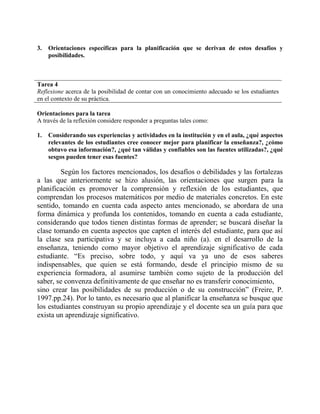 3. Orientaciones específicas para la planificación que se derivan de estos desafíos y 
posibilidades. 
Tarea 4 
Reflexione acerca de la posibilidad de contar con un conocimiento adecuado se los estudiantes 
en el contexto de su práctica. 
Orientaciones para la tarea 
A través de la reflexión considere responder a preguntas tales como: 
1. Considerando sus experiencias y actividades en la institución y en el aula, ¿qué aspectos 
relevantes de los estudiantes cree conocer mejor para planificar la enseñanza?, ¿cómo 
obtuvo esa información?, ¿qué tan válidas y confiables son las fuentes utilizadas?, ¿qué 
sesgos pueden tener esas fuentes? 
Según los factores mencionados, los desafíos o debilidades y las fortalezas 
a las que anteriormente se hizo alusión, las orientaciones que surgen para la 
planificación es promover la comprensión y reflexión de los estudiantes, que 
comprendan los procesos matemáticos por medio de materiales concretos. En este 
sentido, tomando en cuenta cada aspecto antes mencionado, se abordara de una 
forma dinámica y profunda los contenidos, tomando en cuenta a cada estudiante, 
considerando que todos tienen distintas formas de aprender; se buscará diseñar la 
clase tomando en cuenta aspectos que capten el interés del estudiante, para que así 
la clase sea participativa y se incluya a cada niño (a). en el desarrollo de la 
enseñanza, teniendo como mayor objetivo el aprendizaje significativo de cada 
estudiante. “Es preciso, sobre todo, y aquí va ya uno de esos saberes 
indispensables, que quien se está formando, desde el principio mismo de su 
experiencia formadora, al asumirse también como sujeto de la producción del 
saber, se convenza definitivamente de que enseñar no es transferir conocimiento, 
sino crear las posibilidades de su producción o de su construcción” (Freire, P. 
1997.pp.24). Por lo tanto, es necesario que al planificar la enseñanza se busque que 
los estudiantes construyan su propio aprendizaje y el docente sea un guía para que 
exista un aprendizaje significativo. 
 