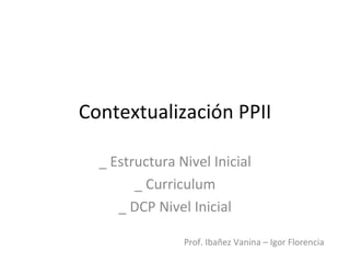 Contextualización PPII

  _ Estructura Nivel Inicial
        _ Curriculum
     _ DCP Nivel Inicial

                Prof. Ibañez Vanina – Igor Florencia
 