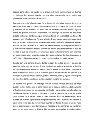 escuela zona, clave, se puede ver la pintura del mural recién pintada en buenas
condiciones. La primaria cuenta con una altura aproximada de 4 metros por
paredes de ladrillo pintadas de color azul.
Con respecto a la infraestructura de la institución educativa, carece de muchos
elementos entre ellos un transformador que soporte la conexión de todos los aires
y abanicos de los salones. Su estructura se encuentra en buen estado, algunos
muros se pueden observar deteriorado, sin embargo la escuela se encuentra
pintada en buenas condiciones por el inicio del ciclo, en su totalidad cuenta con 16
salones, son 12 salones de Primero a Sexto, 2 salones por grado, otro salón es el
aula de apoyo y enseguida se encuentra otro salón destinado a bodega y botiquín
escolar, del lado derecho de la cancha se puede observar 1 salón para la dirección
y a un lado la biblioteca escolar y dentro de ella se encuentra también el aula de
medios la cual se encuentra acondicionada para su funcionamiento con aparatos
en buen estado, aire, pintarrón mesas de trabajo, estantes de libro, impresoras y
cañón disponibles para que los docentes puedan realizar un mejor trabajo.
Cuenta con una cancha grande donde realizan los actos cívicos y juegan los
alumnos en la hora de recreo. A lado izquierdo de esta se encuentra la tiendita
escolar ocupada ubicada en un puestito de Coca-cola, en esta no se promueve la
sana alimentación puesto que al observar que es lo que venden me percate que
manejan mucho los dulces, sabritas, pizzas, refrescos, sushi y alguna comida para
los maestros de la escuela que también pueden comprar los alumnos.
La escuela esta grande, sin embargo tiene un espacio limitado para que los niños
puedan correr, dado a que la parte trasera de la escuela es tierra, árboles y hasta
el fondo monte, donde no se encuentra bardeada y es un peligro para los alumnos
debido que tienden a salirse o brincarse por ahí al momento de entrar ya que la
parte trasera da a varias casas y calles alternas. Esto se vuelve un problema
cuando los alumnos aprovechan cualquier momento para subirse a los árboles o
jugar en la tierra, esto se vuelve mayor cuando hay lluvias debidas a que se hace
lodo y cochineras por toda la institución. Respecto a los sanitarios se mantienen
siempre en buen estado y limpios, las personas encargadas limpiarlos cuidan
 