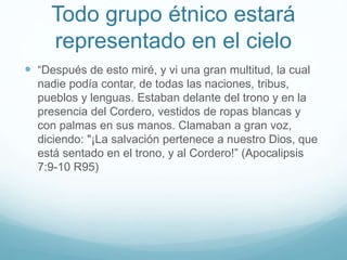 Todo grupo étnico estará
representado en el cielo
 “Después de esto miré, y vi una gran multitud, la cual
nadie podía contar, de todas las naciones, tribus,
pueblos y lenguas. Estaban delante del trono y en la
presencia del Cordero, vestidos de ropas blancas y
con palmas en sus manos. Clamaban a gran voz,
diciendo: "¡La salvación pertenece a nuestro Dios, que
está sentado en el trono, y al Cordero!” (Apocalipsis
7:9-10 R95)
 