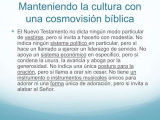 Manteniendo la cultura con
una cosmovisión bíblica
 El Nuevo Testamento no dicta ningún modo particular
de vestirse, pero si invita a hacerlo con modestia. No
indica ningún sistema político en particular, pero si
hace un llamado a ejercer un liderazgo de servicio. No
apoya un sistema económico en especifico, pero si
condena la usura, la avaricia y aboga por la
generosidad. No indica una única postura para la
oración, pero si llama a orar sin cesar. No tiene un
instrumento o instrumentos musicales únicos para
adorar ni una forma única de adoración, pero si invita a
alabar al Señor.
 