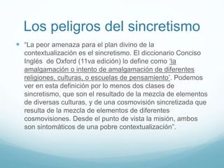 Los peligros del sincretismo
 “La peor amenaza para el plan divino de la
contextualización es el sincretismo. El diccionario Conciso
Inglés de Oxford (11va edición) lo define como ‘la
amalgamación o intento de amalgamación de diferentes
religiones, culturas, o escuelas de pensamiento’. Podemos
ver en esta definición por lo menos dos clases de
sincretismo, que son el resultado de la mezcla de elementos
de diversas culturas, y de una cosmovisión sincretizada que
resulta de la mezcla de elementos de diferentes
cosmovisiones. Desde el punto de vista la misión, ambos
son sintomáticos de una pobre contextualización”.
 