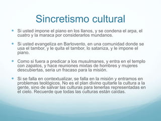 Sincretismo cultural
 Si usted impone el piano en los llanos, y se condena el arpa, el
cuatro y la maraca por considerarlos mundanos.
 Si usted evangeliza en Barlovento, en una comunidad donde se
usa el tambor, y le quita el tambor, lo sataniza, y le impone el
piano.
 Como si fuera a predicar a los musulmanes, y entra en el templo
con zapatos, y hace reuniones mixtas de hombres y mujeres
descubiertas, seria un fracaso para la misión.
 Si se falla en contextualizar, se falla en la misión y entramos en
problemas teológicos. No es el plan divino quitarle la cultura a la
gente, sino de salvar las culturas para tenerlas representadas en
el cielo. Recuerde que todas las culturas están caídas.
 