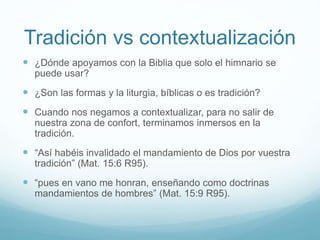 Tradición vs contextualización
 ¿Dónde apoyamos con la Biblia que solo el himnario se
puede usar?
 ¿Son las formas y la liturgia, bíblicas o es tradición?
 Cuando nos negamos a contextualizar, para no salir de
nuestra zona de confort, terminamos inmersos en la
tradición.
 “Así habéis invalidado el mandamiento de Dios por vuestra
tradición” (Mat. 15:6 R95).
 “pues en vano me honran, enseñando como doctrinas
mandamientos de hombres” (Mat. 15:9 R95).
 