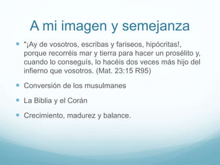 A mi imagen y semejanza
 "¡Ay de vosotros, escribas y fariseos, hipócritas!,
porque recorréis mar y tierra para hacer un prosélito y,
cuando lo conseguís, lo hacéis dos veces más hijo del
infierno que vosotros. (Mat. 23:15 R95)
 Conversión de los musulmanes
 La Biblia y el Corán
 Crecimiento, madurez y balance.
 