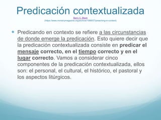 Predicación contextualizada
Barry C. Black
(https://www.ministrymagazine.org/archive/1998/07/preaching-in-context)
 Predicando en contexto se refiere a las circunstancias
de donde emerge la predicación. Esto quiere decir que
la predicación contextualizada consiste en predicar el
mensaje correcto, en el tiempo correcto y en el
lugar correcto. Vamos a considerar cinco
componentes de la predicación contextualizada, ellos
son: el personal, el cultural, el histórico, el pastoral y
los aspectos litúrgicos.
 