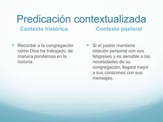 Predicación contextualizada
Contexto histórico
 Recordar a la congregación
cómo Dios ha trabajado, de
manera ponderosa en la
historia.
Contexto pastoral
 Si el pastor mantiene
relación personal con sus
feligreses y es sensible a las
necesidades de su
congregación, llegará mejor
a sus corazones con sus
mensajes.
 