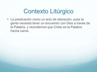 Contexto Litúrgico
 La predicación como un acto de adoración, pues la
gente necesita tener un encuentro con Dios a través de
la Palabra, y recordemos que Cristo es la Palabra
hecha carne.
 