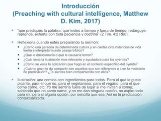 Introducción
(Preaching with cultural intelligence, Matthew
D. Kim, 2017)
 “que prediques la palabra; que instes a tiempo y fuera de tiempo; redarguye,
reprende, exhorta con toda paciencia y doctrina” (2 Tim. 4:2 R60).
 Reflexiona cuando estés preparando tu sermón:
 ¿Cómo una persona de determinada cultura y en ciertas circunstancias de vida
leería e interpretaría este pasaje bíblico?
 ¿Qué le emocionaría o qué le causaría temor?
 ¿Cuál seria la ilustración mas relevante y ayudadora para los oyentes?
 ¿Cómo se vería la aplicación que hago en el contexto específico del oyente?
 ¿Cuánto gozo te da compartir con aquellos que son diferentes a ti en tu ministerio
de predicación? ¿Te sientes bien compartiendo con ellos?
 Ilustración: una comida con ingredientes para todos. Para el que le gusta
picante, para el que no, para el vegetariano, para el vegano, para el que
come carne, etc. Yo me sentiría fuera de lugar si me invitan a comer,
sabiendo que no como carne, y no me dan ninguna opción, no aspiro todo
para mi, pero si alguna opción, por sencilla que sea. Así es la predicación
contextualizada.
 