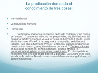 La predicación demanda el
conocimiento de tres cosas:
 Hermenéutica
 La naturaleza humana
 Homilética
 Predicando sermones pensando en los de “adentro” y no en los
de “afuera”. Cuando era niño, yo me preguntaba, ¿quién será esa tal
hermana White? Entonces veía a la viejita, la hermana Felicita, ¿será
ella la hermana White? Y le pregunté a mi abuelita, señalándola,
“abuela, ¿es ella la hermana White?” Entonces, cuando preparamos
nuestros sermones, ¿en quien estamos pensando? Debemos incluir
en nuestros sermones, denominaciones, grupos étnicos (o
nacionalidades), géneros, ubicación, y religiones. En otras palabras,
necesitaremos una exégesis bíblica y cultural. La cultura es la vida,
la vida es la cultura. Nuestros sermones deben ser evangelísticos, no
denominacionales.
 