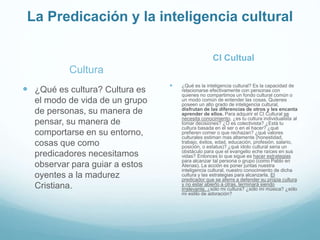 La Predicación y la inteligencia cultural
Cultura
 ¿Qué es cultura? Cultura es
el modo de vida de un grupo
de personas, su manera de
pensar, su manera de
comportarse en su entorno,
cosas que como
predicadores necesitamos
observar para guiar a estos
oyentes a la madurez
Cristiana.
CI Cultual
 ¿Qué es la inteligencia cultural? Es la capacidad de
relacionarse efectivamente con personas con
quienes no compartimos un fondo cultural común o
un modo común de entender las cosas. Quienes
poseen un alto grado de inteligencia cultural,
disfrutan de las diferencias de otros y les encanta
aprender de ellos. Para adquirir el CI Cultural se
necesita conocimiento, ¿es tu cultura individualista al
tomar decisiones? ¿O es colectivista? ¿Está tu
cultura basada en el ser o en el hacer? ¿qué
prefieren comer o que rechazan? ¿qué valores
culturales estiman mas altamente (honestidad,
trabajo, éxitos, edad, educación, profesión, salario,
posición, o estatus)? ¿qué ídolo cultural seria un
obstáculo para que el evangelio eche raíces en sus
vidas? Entonces lo que sigue es hacer estrategias
para alcanzar tal persona o grupo (como Pablo en
Atenas). La acción es poner juntas nuestra
inteligencia cultural, nuestro conocimiento de dicha
cultura y las estrategias para alcanzarla. El
predicador que se aferre a defender su propia cultura
y no estar abierto a otras, terminará siendo
irrelevante, ¿sólo mi cultura? ¿sólo mi música? ¿sólo
mi estilo de adoración?
 