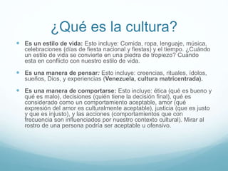 ¿Qué es la cultura?
 Es un estilo de vida: Esto incluye: Comida, ropa, lenguaje, música,
celebraciones (días de fiesta nacional y fiestas) y el tiempo. ¿Cuándo
un estilo de vida se convierte en una piedra de tropiezo? Cuando
esta en conflicto con nuestro estilo de vida.
 Es una manera de pensar: Esto incluye: creencias, rituales, ídolos,
sueños, Dios, y experiencias (Venezuela, cultura matricentrada).
 Es una manera de comportarse: Esto incluye: ética (qué es bueno y
qué es malo), decisiones (quién tiene la decisión final), qué es
considerado como un comportamiento aceptable, amor (qué
expresión del amor es culturalmente aceptable), justicia (que es justo
y que es injusto), y las acciones (comportamientos que con
frecuencia son influenciados por nuestro contexto cultural). Mirar al
rostro de una persona podría ser aceptable u ofensivo.
 