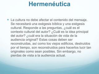 Hermenéutica
 La cultura no debe afectar el contenido del mensaje.
Se necesitará una exégesis bíblica y una exégesis
cultural. Responde a las preguntas, ¿cuál es el
contexto cultural del autor? ¿Cuál es la idea principal
del autor? ¿cuál era la situación de vida de la
audiencia original? Estas cosas deben ser
reconstruidas, así como los viejos edificios, destruidos
por el tiempo, son reconstruidos para hacerlos lucir tan
originales como sean posibles. Sin embargo, no
pierdas de vista a la audiencia actual.
 