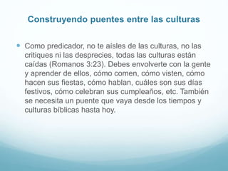 Construyendo puentes entre las culturas
 Como predicador, no te aísles de las culturas, no las
critiques ni las desprecies, todas las culturas están
caídas (Romanos 3:23). Debes envolverte con la gente
y aprender de ellos, cómo comen, cómo visten, cómo
hacen sus fiestas, cómo hablan, cuáles son sus días
festivos, cómo celebran sus cumpleaños, etc. También
se necesita un puente que vaya desde los tiempos y
culturas bíblicas hasta hoy.
 