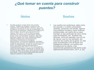 ¿Qué tomar en cuenta para construir
puentes?
Ídolos
 Se debe localizar al ídolo dentro del contexto
cultural. “Idolatría es imaginar y confiar en que
cualquier cosa, aparte de Dios, merezca que yo le
entregue el control de mi vida, de mi seguridad, y de
todo lo que da significado, satisfacción y belleza a mi
vida. Es decir, es volver una cosa buena en lo
máximo” (Kim, 2017, p. 20). El ídolo se puede
encontrar en nuestra raza, grupo étnico, género,
familia, orden de nacimiento, profesión, seguridad
financiera, estado civil, hijos, preferencia sexual,
afiliación religiosa (soy cuarta generación
adventista), membresía en una iglesia,
denominación, convicciones teológicas, vecindario,
imágenes que nos traen los medios de comunicación
social, los pasatiempos, el patio de nuestra casa, y
todo lo que sature nuestros pensamientos y
comportamientos (Kim, 2017, p. 21). Si tu prefieres
cierta raza para esposo o esposa de tu hijo/hija, aun
cuando no sea cristiano, es un ídolo, la pureza racial,
un ídolo de Hitler. Es el deber del predicador señalar
esos ídolos, y enfrentarlos bíblicamente para que la
madurez cristiana no sea frustrada.
Sueños
 Los sueños son poderosos, tales como
ser popular, ir a cierta universidad,
casarse, comenzar una familia, agarrar
una profesión lucrativa, hacer avances
profesionales, ser dueño de su casa,
manejar un tipo particular de carro, tener
hijos triunfadores, etc. También hay
temores, como por ejemplo, que no me
de cáncer, que no me rechacen, etc.
Conocer los sueños de la gente, es vital
para el predicador a fin de tener una
inteligencia cultural. Los sueños son
formados por la cultura, y las
experiencias pasadas le dan forma a las
aspiraciones futuras (Kim, 2017, p. 22).
 