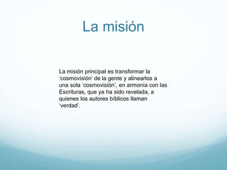 La misión
La misión principal es transformar la
‘cosmovisión’ de la gente y alinearlos a
una sola ‘cosmovisión’, en armonía con las
Escrituras, que ya ha sido revelada, a
quienes los autores bíblicos llaman
‘verdad’.
 