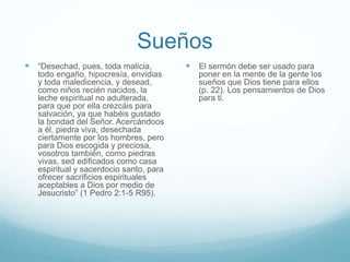 Sueños
 “Desechad, pues, toda malicia,
todo engaño, hipocresía, envidias
y toda maledicencia, y desead,
como niños recién nacidos, la
leche espiritual no adulterada,
para que por ella crezcáis para
salvación, ya que habéis gustado
la bondad del Señor. Acercándoos
a él, piedra viva, desechada
ciertamente por los hombres, pero
para Dios escogida y preciosa,
vosotros también, como piedras
vivas, sed edificados como casa
espiritual y sacerdocio santo, para
ofrecer sacrificios espirituales
aceptables a Dios por medio de
Jesucristo” (1 Pedro 2:1-5 R95).
 El sermón debe ser usado para
poner en la mente de la gente los
sueños que Dios tiene para ellos
(p. 22). Los pensamientos de Dios
para ti.
 