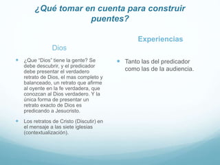 ¿Qué tomar en cuenta para construir
puentes?
Dios
 ¿Que “Dios” tiene la gente? Se
debe descubrir, y el predicador
debe presentar el verdadero
retrato de Dios, el mas completo y
balanceado, un retrato que afirme
al oyente en la fe verdadera, que
conozcan al Dios verdadero. Y la
única forma de presentar un
retrato exacto de Dios es
predicando a Jesucristo.
 Los retratos de Cristo (Discutir) en
el mensaje a las siete iglesias
(contextualización).
Experiencias
 Tanto las del predicador
como las de la audiencia.
 