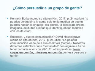 ¿Cómo persuadir a un grupo de gente?
 Kenneth Burke (como se cita en Kim, 2017, p. 24) señaló “tu
puedes persuadir a la gente solo en la medida en que tu
puedas hablar el lenguaje, los gestos, la tonalidad, orden,
imagines, actitudes e ideas que identifiquen tus modales
con los de ellos”.
 Entonces, ¿qué es comunicación? David Hesselgrave
(como se cita en Kim, 2017, p. 24) dice, “La palabra
comunicación viene del Latin commuis (común). Nosotros
debemos establecer una “comunidad” con alguien a fin de
tener comunicación con ella”. En otras palabras, tener
cosas en común, intereses en común con esa persona y
gente.
 