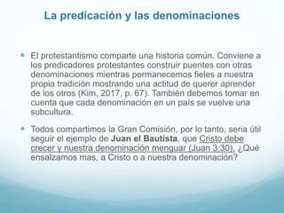 La predicación y las denominaciones
 El protestantismo comparte una historia común. Conviene a
los predicadores protestantes construir puentes con otras
denominaciones mientras permanecemos fieles a nuestra
propia tradición mostrando una actitud de querer aprender
de los otros (Kim, 2017, p. 67). También debemos tomar en
cuenta que cada denominación en un país se vuelve una
subcultura.
 Todos compartimos la Gran Comisión, por lo tanto, seria útil
seguir el ejemplo de Juan el Bautista, que Cristo debe
crecer y nuestra denominación menguar (Juan 3:30). ¿Qué
ensalzamos mas, a Cristo o a nuestra denominación?
 