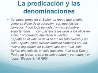 La predicación y las
denominaciones
 Yo, pues, preso en el Señor, os ruego que andéis
como es digno de la vocación con que fuisteis
llamados: 2 con toda humildad y mansedumbre,
soportándoos con paciencia los unos a los otros en
amor, 3 procurando mantener la unidad del
Espíritu en el vínculo de la paz: 4 un solo cuerpo y un
solo Espíritu, como fuisteis también llamados en una
misma esperanza de vuestra vocación; 5 un solo
Señor, una sola fe, un solo bautismo, 6 un solo Dios y
Padre de todos, el cual es sobre todos y por todos y en
todos (Efesios 4:1-6 R95).
 