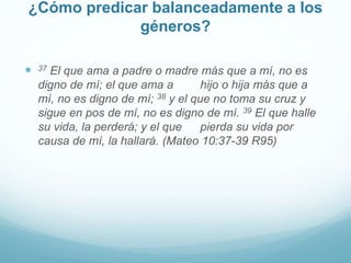 ¿Cómo predicar balanceadamente a los
géneros?
 37 El que ama a padre o madre más que a mí, no es
digno de mí; el que ama a hijo o hija más que a
mí, no es digno de mí; 38 y el que no toma su cruz y
sigue en pos de mí, no es digno de mí. 39 El que halle
su vida, la perderá; y el que pierda su vida por
causa de mí, la hallará. (Mateo 10:37-39 R95)
 