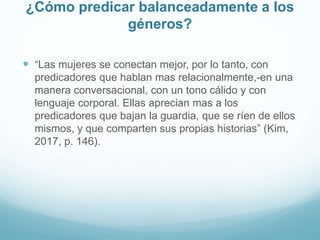 ¿Cómo predicar balanceadamente a los
géneros?
 “Las mujeres se conectan mejor, por lo tanto, con
predicadores que hablan mas relacionalmente,-en una
manera conversacional, con un tono cálido y con
lenguaje corporal. Ellas aprecian mas a los
predicadores que bajan la guardia, que se ríen de ellos
mismos, y que comparten sus propias historias” (Kim,
2017, p. 146).
 