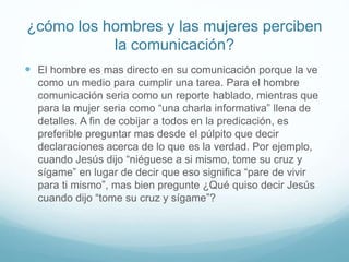 ¿cómo los hombres y las mujeres perciben
la comunicación?
 El hombre es mas directo en su comunicación porque la ve
como un medio para cumplir una tarea. Para el hombre
comunicación seria como un reporte hablado, mientras que
para la mujer seria como “una charla informativa” llena de
detalles. A fin de cobijar a todos en la predicación, es
preferible preguntar mas desde el púlpito que decir
declaraciones acerca de lo que es la verdad. Por ejemplo,
cuando Jesús dijo “niéguese a si mismo, tome su cruz y
sígame” en lugar de decir que eso significa “pare de vivir
para ti mismo”, mas bien pregunte ¿Qué quiso decir Jesús
cuando dijo “tome su cruz y sígame”?
 