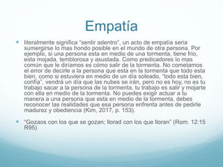 Empatía
 literalmente significa “sentir adentro”, un acto de empatía seria
sumergirse lo mas hondo posible en el mundo de otra persona. Por
ejemplo, si una persona esta en medio de una tormenta, tiene frio,
esta mojada, temblorosa y asustada. Como predicadores lo mas
común que le diríamos es cómo salir de la tormenta. No cometamos
el error de decirle a la persona que esta en la tormenta que todo esta
bien, como si estuviera en medio de un día soleado, “todo esta bien,
confía”, vendrá un día que las nubes se irán, pero no es hoy, no es tu
trabajo sacar a la persona de la tormenta, tu trabajo es salir y mojarte
con ella en medio de la tormenta. No puedes exigir actuar a tu
manera a una persona que esta en medio de la tormenta, debes
reconocer las realidades que esa persona enfrenta antes de pedirle
madurez y obediencia (Kim, 2017, p. 153).
 “Gozaos con los que se gozan; llorad con los que lloran” (Rom. 12:15
R95)
 