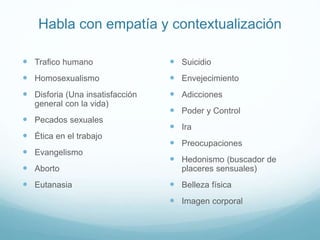Habla con empatía y contextualización
 Trafico humano
 Homosexualismo
 Disforia (Una insatisfacción
general con la vida)
 Pecados sexuales
 Ética en el trabajo
 Evangelismo
 Aborto
 Eutanasia
 Suicidio
 Envejecimiento
 Adicciones
 Poder y Control
 Ira
 Preocupaciones
 Hedonismo (buscador de
placeres sensuales)
 Belleza física
 Imagen corporal
 