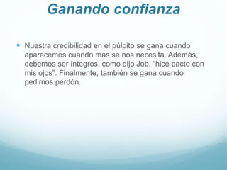 Ganando confianza
 Nuestra credibilidad en el púlpito se gana cuando
aparecemos cuando mas se nos necesita. Además,
debemos ser íntegros, como dijo Job, “hice pacto con
mis ojos”. Finalmente, también se gana cuando
pedimos perdón.
 