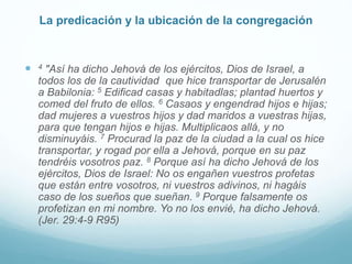 La predicación y la ubicación de la congregación
 4 "Así ha dicho Jehová de los ejércitos, Dios de Israel, a
todos los de la cautividad que hice transportar de Jerusalén
a Babilonia: 5 Edificad casas y habitadlas; plantad huertos y
comed del fruto de ellos. 6 Casaos y engendrad hijos e hijas;
dad mujeres a vuestros hijos y dad maridos a vuestras hijas,
para que tengan hijos e hijas. Multiplicaos allá, y no
disminuyáis. 7 Procurad la paz de la ciudad a la cual os hice
transportar, y rogad por ella a Jehová, porque en su paz
tendréis vosotros paz. 8 Porque así ha dicho Jehová de los
ejércitos, Dios de Israel: No os engañen vuestros profetas
que están entre vosotros, ni vuestros adivinos, ni hagáis
caso de los sueños que sueñan. 9 Porque falsamente os
profetizan en mi nombre. Yo no los envié, ha dicho Jehová.
(Jer. 29:4-9 R95)
 