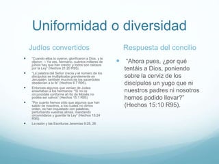 Uniformidad o diversidad
Judíos convertidos
 “Cuando ellos lo oyeron, glorificaron a Dios, y le
dijeron: -- Ya ves, hermano, cuántos millares de
judíos hay que han creído; y todos son celosos
por la Ley” (Hechos 21:20 R95).
 “La palabra del Señor crecía y el número de los
discípulos se multiplicaba grandemente en
Jerusalén; también muchos de los sacerdotes
obedecían a la fe” (Hechos 6:7 R95).
 Entonces algunos que venían de Judea
enseñaban a los hermanos: "Si no os
circuncidáis conforme al rito de Moisés no
podéis ser salvos” (Hechos 15:1 R95)
 “Por cuanto hemos oído que algunos que han
salido de nosotros, a los cuales no dimos
orden, os han inquietado con palabras,
perturbando vuestras almas, mandando
circuncidaros y guardar la Ley” (Hechos 15:24
R95).
 La razón y las Escrituras Jeremías 9:25, 26
Respuesta del concilio
 “Ahora pues, ¿por qué
tentáis a Dios, poniendo
sobre la cerviz de los
discípulos un yugo que ni
nuestros padres ni nosotros
hemos podido llevar?”
(Hechos 15:10 R95).
 