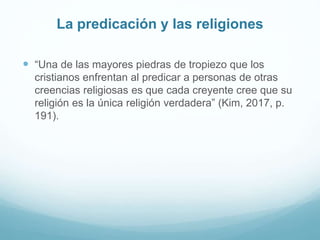 La predicación y las religiones
 “Una de las mayores piedras de tropiezo que los
cristianos enfrentan al predicar a personas de otras
creencias religiosas es que cada creyente cree que su
religión es la única religión verdadera” (Kim, 2017, p.
191).
 