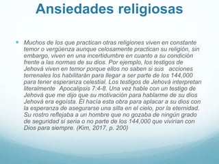 Ansiedades religiosas
 Muchos de los que practican otras religiones viven en constante
temor o vergüenza aunque celosamente practican su religión, sin
embargo, viven en una incertidumbre en cuanto a su condición
frente a las normas de su dios. Por ejemplo, los testigos de
Jehová viven en temor porque ellos no saben si sus acciones
terrenales los habilitarán para llegar a ser parte de los 144,000
para tener esperanza celestial. Los testigos de Jehová interpretan
literalmente Apocalipsis 7:4-8. Una vez hable con un testigo de
Jehová que me dijo que su motivación para hablarme de su dios
Jehová era egoísta. Él hacía esta obra para aplacar a su dios con
la esperanza de asegurarse una silla en el cielo, por la eternidad.
Su rostro reflejaba a un hombre que no gozaba de ningún grado
de seguridad si seria o no parte de los 144,000 que vivirían con
Dios para siempre. (Kim, 2017, p. 200)
 