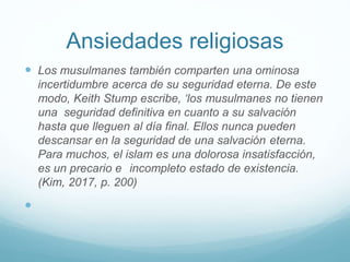 Ansiedades religiosas
 Los musulmanes también comparten una ominosa
incertidumbre acerca de su seguridad eterna. De este
modo, Keith Stump escribe, ‘los musulmanes no tienen
una seguridad definitiva en cuanto a su salvación
hasta que lleguen al día final. Ellos nunca pueden
descansar en la seguridad de una salvación eterna.
Para muchos, el islam es una dolorosa insatisfacción,
es un precario e incompleto estado de existencia.
(Kim, 2017, p. 200)

 