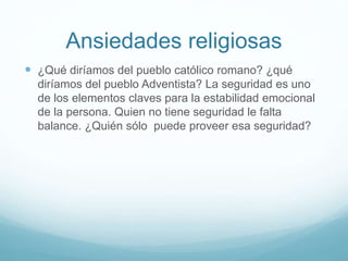 Ansiedades religiosas
 ¿Qué diríamos del pueblo católico romano? ¿qué
diríamos del pueblo Adventista? La seguridad es uno
de los elementos claves para la estabilidad emocional
de la persona. Quien no tiene seguridad le falta
balance. ¿Quién sólo puede proveer esa seguridad?
 