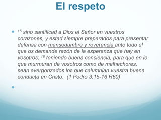 El respeto
 15 sino santificad a Dios el Señor en vuestros
corazones, y estad siempre preparados para presentar
defensa con mansedumbre y reverencia ante todo el
que os demande razón de la esperanza que hay en
vosotros; 16 teniendo buena conciencia, para que en lo
que murmuran de vosotros como de malhechores,
sean avergonzados los que calumnian vuestra buena
conducta en Cristo. (1 Pedro 3:15-16 R60)

 