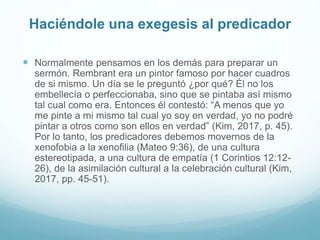 Haciéndole una exegesis al predicador
 Normalmente pensamos en los demás para preparar un
sermón. Rembrant era un pintor famoso por hacer cuadros
de si mismo. Un día se le preguntó ¿por qué? Él no los
embellecía o perfeccionaba, sino que se pintaba así mismo
tal cual como era. Entonces él contestó: “A menos que yo
me pinte a mi mismo tal cual yo soy en verdad, yo no podré
pintar a otros como son ellos en verdad” (Kim, 2017, p. 45).
Por lo tanto, los predicadores debemos movernos de la
xenofobia a la xenofilia (Mateo 9:36), de una cultura
estereotipada, a una cultura de empatía (1 Corintios 12:12-
26), de la asimilación cultural a la celebración cultural (Kim,
2017, pp. 45-51).
 