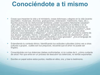 Conociéndote a ti mismo
 Cosas que impactan la vida y el ministerio, cosas dolorosas y alegres en la vida (evento
traumático, mudanzas, divorcios, graduaciones, ordenación, matrimonio, hijos, etc.).
Escribe acerca de las disfunciones familiares ¿están tus padres felizmente casados?
¿Son ellos buenos mayordomos? ¿Hacen decisiones basados en la Biblia o en la
cultura? ¿Cuáles son sus valores mas apreciados? ¿Quién hacía las decisiones en
casa, papá, mamá, ambos? ¿Qué pecados causaban mas luchas a tus padres? ¿Qué
adicciones los dominaban? ¿Cuáles eran sus actitudes hacia personas de otras
culturas, nacionalidades o religiones? ¿Cómo expresaban su ira? ¿Fuiste tú víctima de
sus abusos (verbales, físicos, o sexuales)? ¿Cuál es tu orden de nacimiento? ¿Eres
único hijo? ¿Eras el centro de atención (favorito) o eras ignorado? ¿Era el lenguaje de
tu familia animador o desalentador? ¿Qué te dijeron?
 Entendiendo tu contexto étnico. Identificando tus actitudes culturales (cómo ves a otras
culturas o grupos , cuáles son tus prejuicios, recuerda que el amor no puede ser
fingido).
 Conectándote con tus dolencias (debes confrontarlas, si no cuidas de ti, ¿cómo cuidarás
de otros? Así que entra en un proceso de descubrir tus dolencias, no temas exponerlas.
 Escribe un papel sobre estos puntos, medita en ellos, ora, y trae tu testimonio.
 