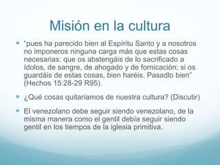 Misión en la cultura
 “pues ha parecido bien al Espíritu Santo y a nosotros
no imponeros ninguna carga más que estas cosas
necesarias: que os abstengáis de lo sacrificado a
ídolos, de sangre, de ahogado y de fornicación; si os
guardáis de estas cosas, bien haréis. Pasadlo bien”
(Hechos 15:28-29 R95).
 ¿Qué cosas quitaríamos de nuestra cultura? (Discutir)
 El venezolano debe seguir siendo venezolano, de la
misma manera como el gentil debía seguir siendo
gentil en los tiempos de la iglesia primitiva.
 
