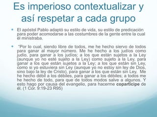 Es imperioso contextualizar y
así respetar a cada grupo
 El apóstol Pablo adaptó su estilo de vida, su estilo de predicación
para poder acomodarse a las costumbres de la gente entre la cual
él ministraba.
 “Por lo cual, siendo libre de todos, me he hecho siervo de todos
para ganar al mayor número. Me he hecho a los judíos como
judío, para ganar a los judíos; a los que están sujetos a la Ley
(aunque yo no esté sujeto a la Ley) como sujeto a la Ley, para
ganar a los que están sujetos a la Ley; a los que están sin Ley,
como si yo estuviera sin Ley (aunque yo no estoy sin ley de Dios,
sino bajo la ley de Cristo), para ganar a los que están sin Ley. Me
he hecho débil a los débiles, para ganar a los débiles; a todos me
he hecho de todo, para que de todos modos salve a algunos. Y
esto hago por causa del evangelio, para hacerme copartícipe de
él. (1 Cor. 9:19-23 R95)
 